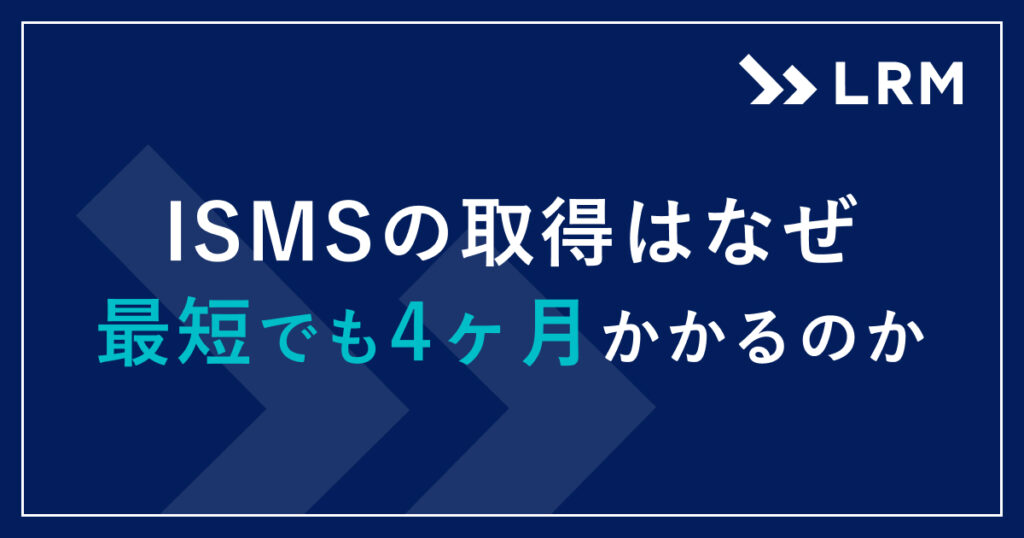 ISMSの取得はなぜ最短でも4ヶ月かかるのか