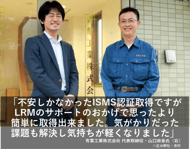 不安しかなかったISMS認証取得ですがLRMのサポートのおかげで思ったより簡単に取得出来ました。気がかりだった課題も解決し気持ちが軽くなりました。