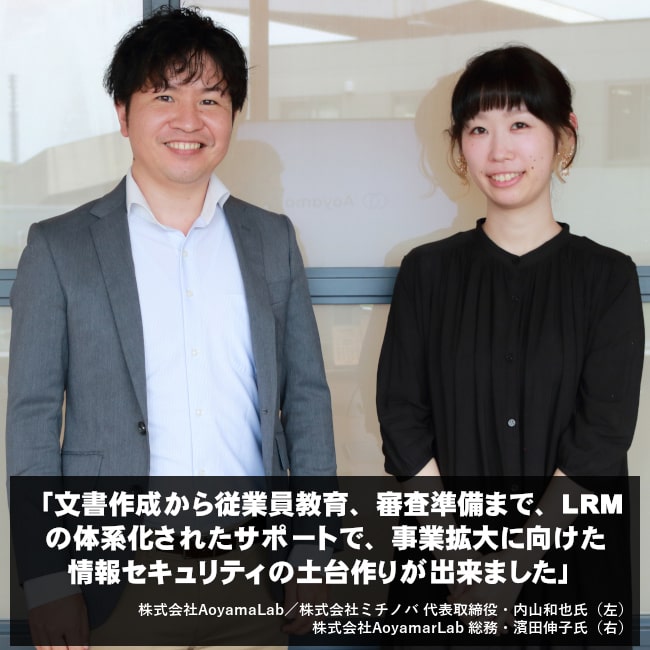 文書作成から従業員教育、審査準備まで、LRMの体系化されたサポートで、事業拡大に向けた情報セキュリティの土台作りが出来ました