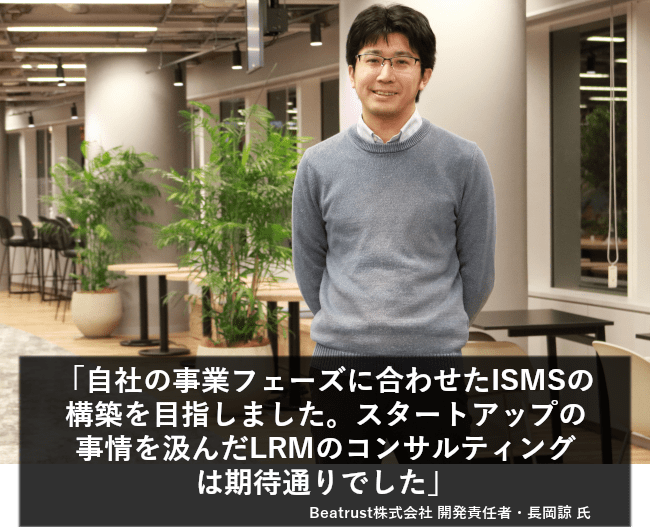 事業フェーズに合わせたISMSの構築を目指しました。スタートアップの事情を汲んだLRMのコンサルティングは期待通りでした