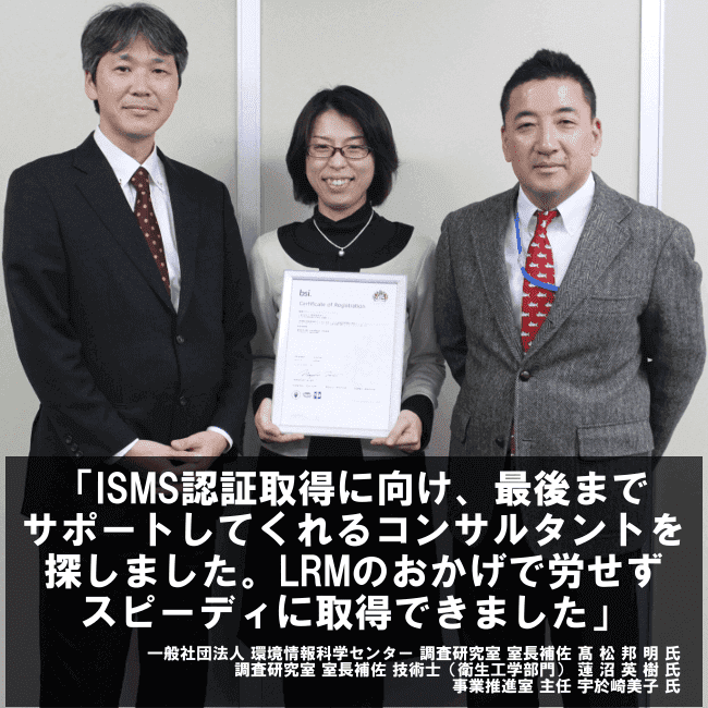 ISMS認証取得に向け、最後までサポートしてくれるコンサルタントを探しました。LRMのおかげで労せずスピーディに取得できました。