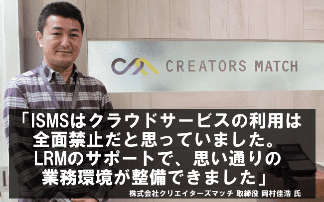 ISMSはクラウドサービスの利用は全面禁止だと思っていました。LRMのサポートで、思い通りの業務環境が整備できました。