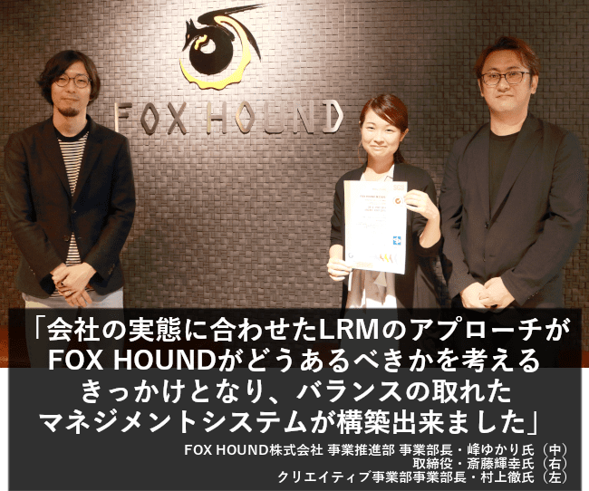 会社の実態に合わせたLRMのアプローチがFOX HOUNDがどうあるべきかを考えるきっかけとなり、バランスの取れたマネジメントシステムが構築出来ました