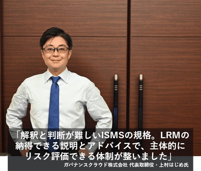 解釈と判断が難しいISMSの規格。LRMの納得いく説明とアドバイスのおかげで、主体的にリスク評価できる体制が整いました