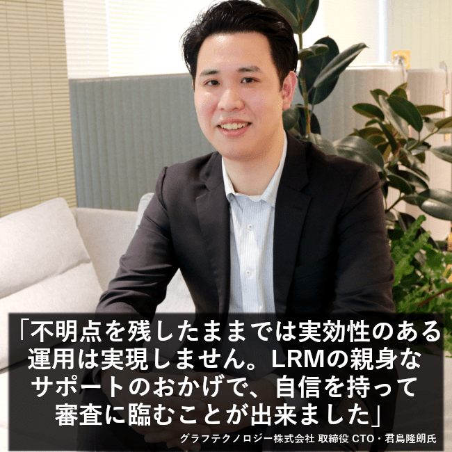 不明点を残したままでは実効性のある運用は出来ません。LRMの親身なサポートのおかげで、自信を持って審査に臨むことが出来ました