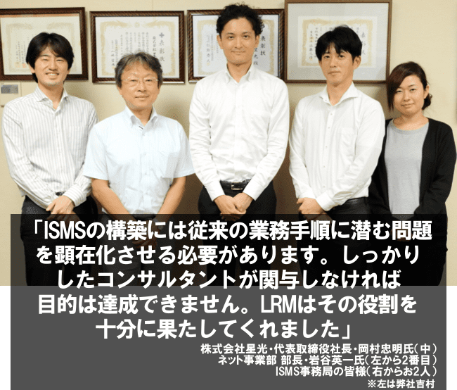 ISMSの構築には従来の業務手順に潜む問題を顕在化させる必要があります。しっかりしたコンサルタントが関与しなければ目標は達成できません。LRMはその役割を十分に果たしてくれました