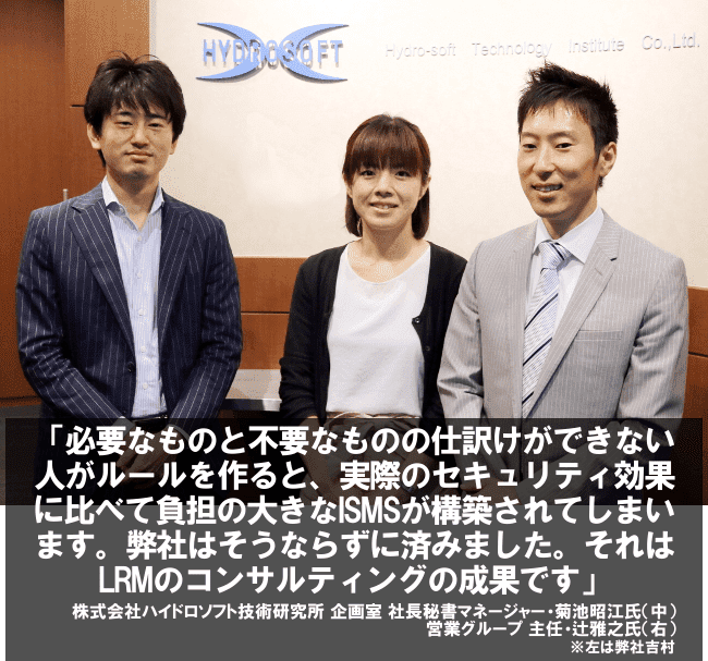 必要なものと不要なものの仕分けができない人がルールを作ると、実際のセキュリティ効果に比べて負担の大きなISMSが構築されてしまいます。弊社はそうならずに済みました。それはLRMのコンサルティングの成果です。