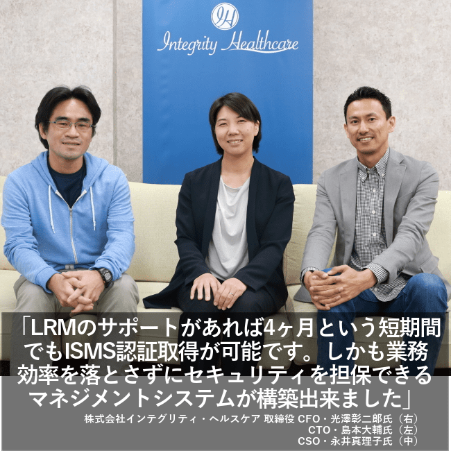 LRMのサポートがあれば4カ月という短期間でもISMS認証取得が可能です。しかも業務効率を落とさずにセキュリティを担保できるマネジメントシステムが構築出来ました。