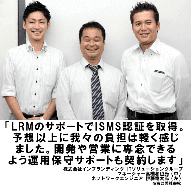 LRMのサポートでISMS認証を取得。予想以上に我々の負担は軽く感じました。開発や営業に専念できるよう運用保守サポートも契約します。