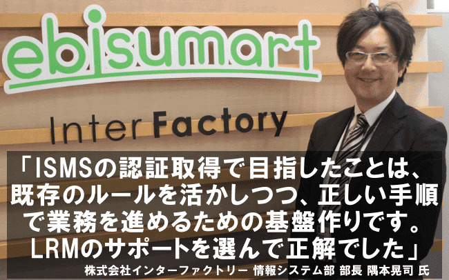 ISMSの認証取得で目指したことは、既存のルールを活かしつつ、正しい手順で業務を進めるための基盤作りです。LRMのサポートを選んで正解でした。