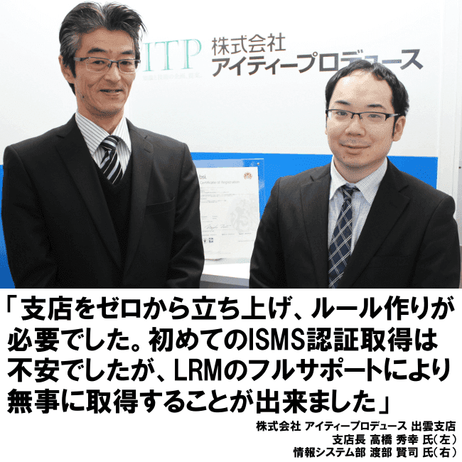 支店をゼロから立ち上げ、ルール作りが必要でした。初めてのISMS認証取得は不安でしたが、LRMのフルサポートにより無事に取得することが出来ました。