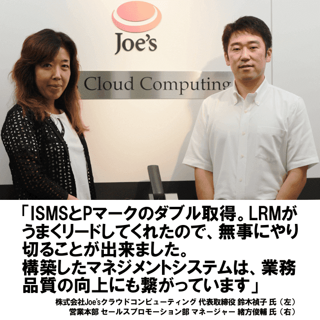 ISMSとPマークのダブル取得。LRMがうまくリードしてくれたので、無事にやり切ることが出来ました。構築したマネジメントシステムは、業務品質の向上にも繋がっています