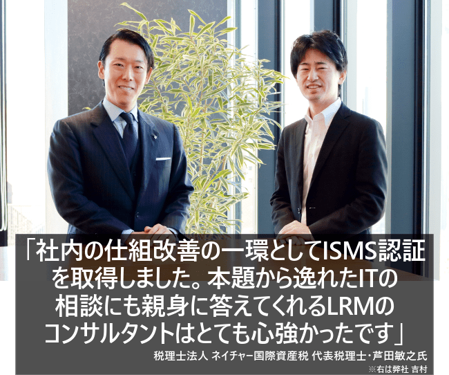 社内の仕組改善の一環としてISMS認証を取得しました。本題から逸れたITの相談にも親身に答えてくれるLRMのコンサルタントはとても心強かったです