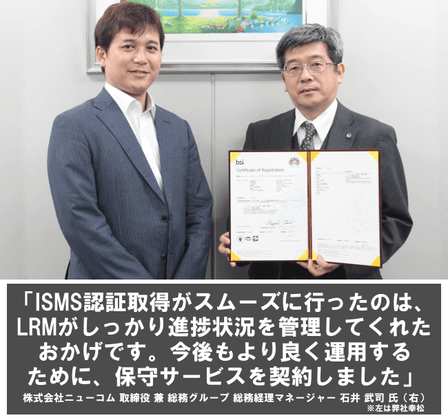 ISMS認証取得がスムーズに行ったのは、LRMがしっかり進捗状況を管理してくれたおかげです。今後もより良く運用するために、保守サービスを契約しました