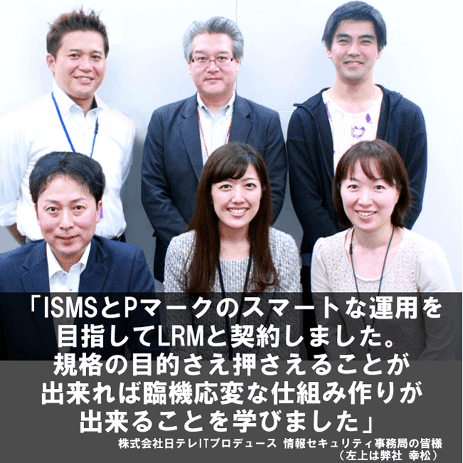 ISMSとPマークのスマートな運用を目指してLRMと契約しました。規格の目的さえ押さえることが出来れば臨機応変な仕組み作りが出来ることを学びました