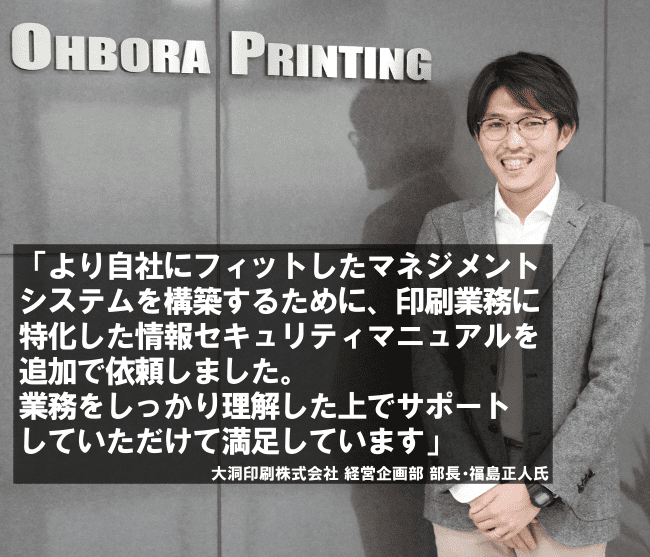 より自社にフィットしたマネジメントシステムを構築するために、印刷業務に特化した情報セキュリティマニュアルを追加で依頼しました。業務をしっかり理解した上でサポートしていただけて満足しています