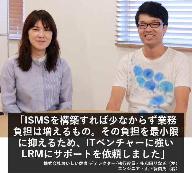 ISMSを構築すれば少なからず業務負担は増えるもの。その負担を最小限に抑えるため、ITベンチャーに強いLRMにサポートを依頼しました。