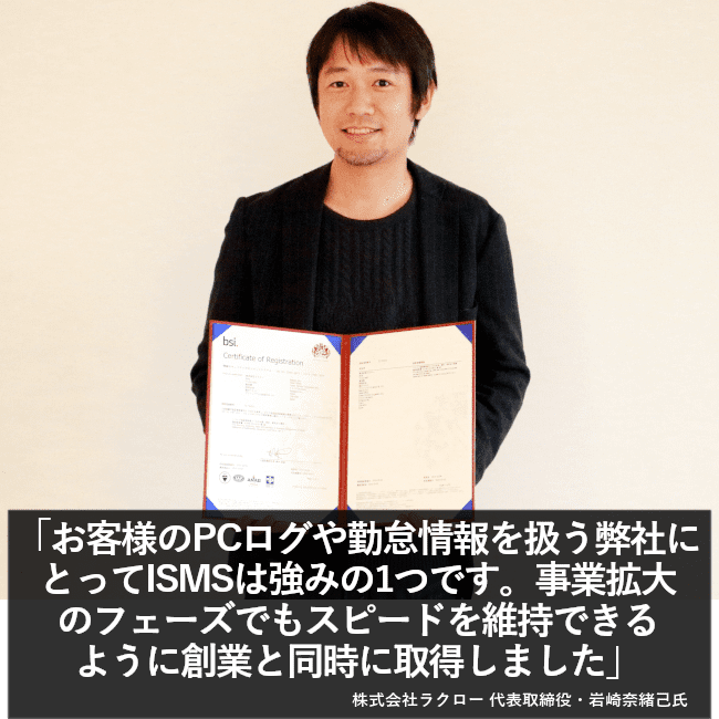 お客様のPCログや勤怠情報を扱う弊社にとってISMSは強みの1つです。事業拡大のフェーズでもスピードを維持できるように創業と同時に取得しました