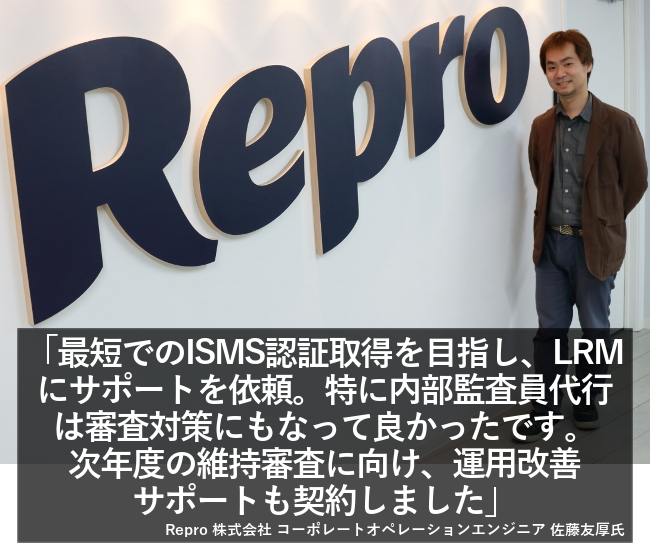 最短でのISMS認証取得を目指し、LRMにサポートを依頼。特に内部監査員代行は審査対策にもなって良かったです。次年度の維持審査に向け、運用改善サポートも契約しました。