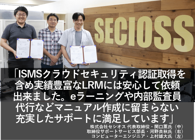 ISMSクラウドセキュリティ認証取得を含め実績豊富なLRMには安心して依頼できました。eラーニングや内部監査員代行などマニュアル作成に留まらない充実したサポートに満足しています。