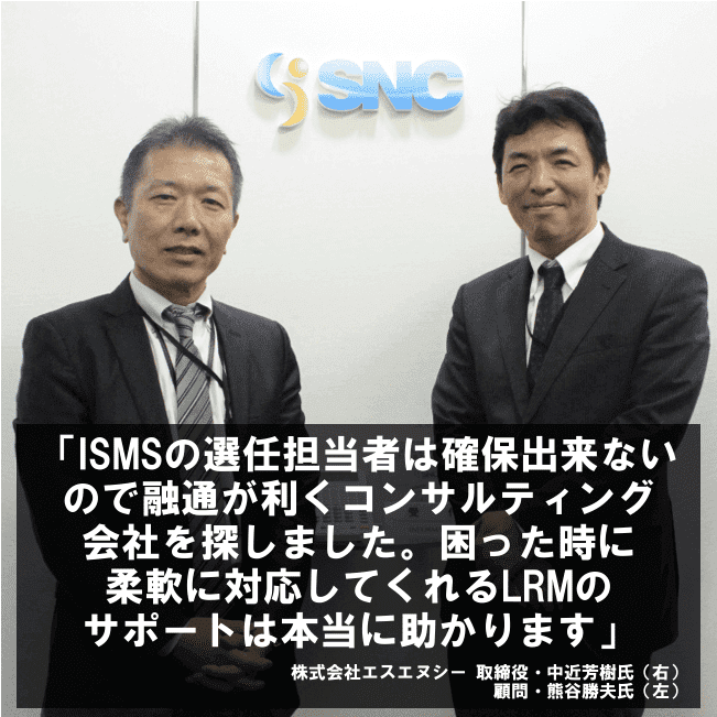 ISMSの選任担当者は確保出来ないので融通が利くコンサルティング会社を探しました。困った時に柔軟に対応してくれるLRMのサポートは本当に助かります。