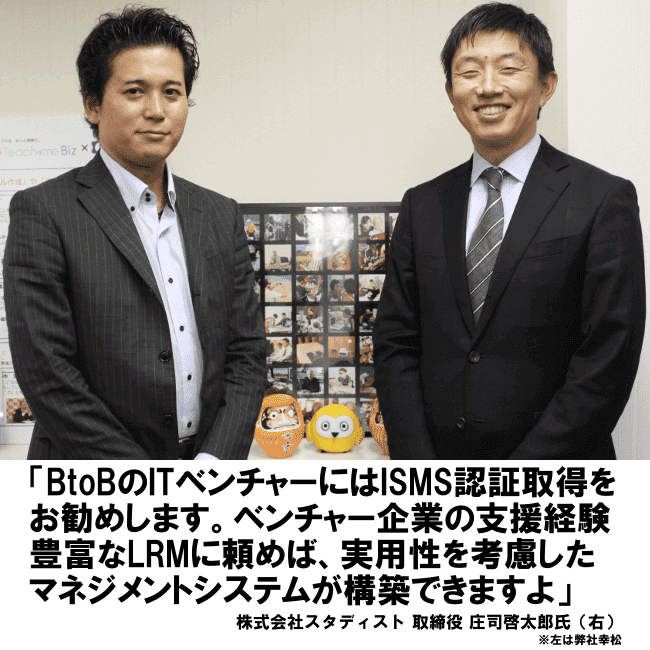 BtoBのITベンチャーにはISMS認証取得をお勧めします。ベンチャー企業の支援経験豊富なLRMに頼めば、実用性を考慮したマネジメントシステムが構築できますよ。