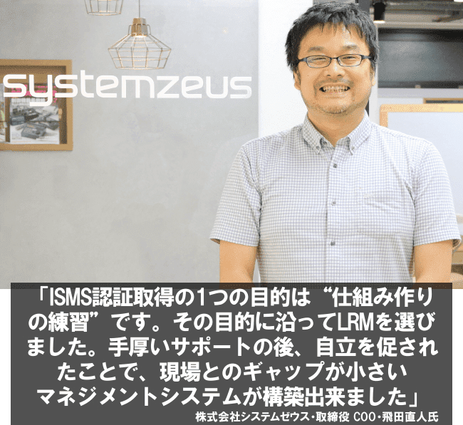 ISMS認証取得の1つの目的は、“仕組み作りの練習”です。その目的に沿ってLRMを選びました。手厚いサポートの後、自立を促されたことで、現場とのギャップが小さいマネジメントシステムが構築出来ました