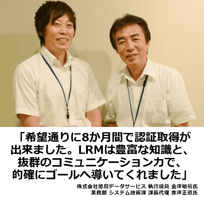 希望通りに8ヶ月間で認証取得ができました。LRMは豊富な知識と抜群のコミュニケーション力で、的確にゴールへ導いてくれました。