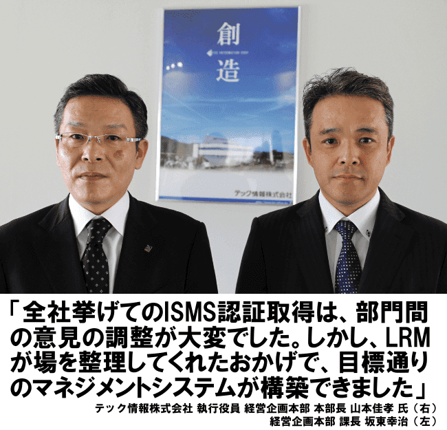 全社挙げてのISMS認証取得は、部門間の意見の調整が大変でした。しかし、LRMが場を調整してくれたおかげで、目標通りのマネジメントシステムが構築できました。