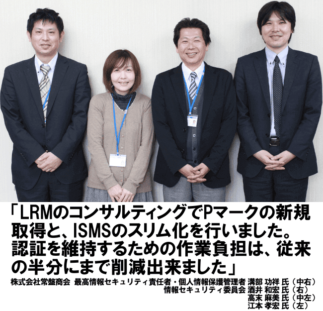 LRMのコンサルティングでPマークの新規取得と、ISMSのスリム化を行いました。認証を維持するための作業負担は、従来の半分にまで削減出来ました。