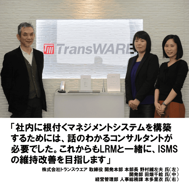 社内に根付くマネジメントシステムを構築するためには、話のわかるコンサルトが必要でした。これからもLRMと一緒に、ISMSの維持改善を目指します。