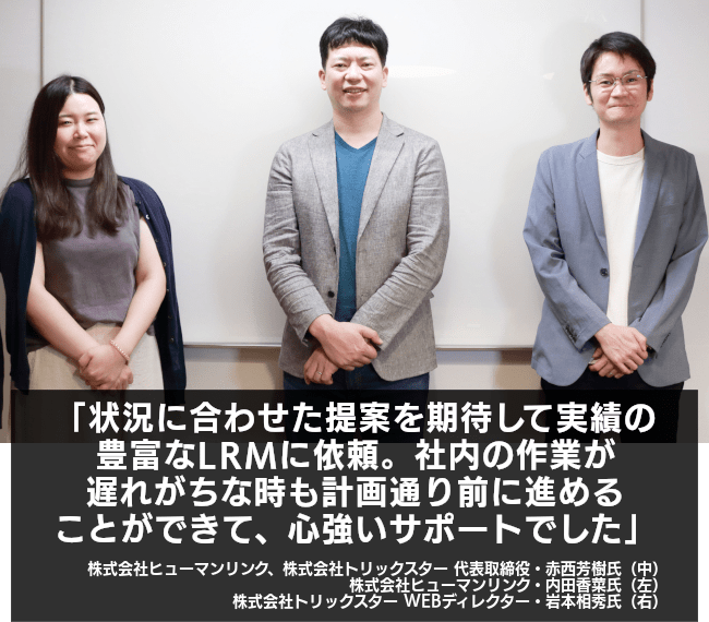 状況に合わせた提案を期待して実績の豊富なLRMに依頼。社内の作業が遅れがちな時も計画通り前に進めることができて、心強いサポートでした