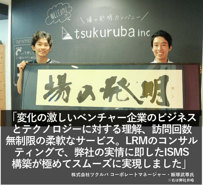 変化の激しいベンチャー企業のビジネステクノロジーに対する理解、訪問回数無制限の柔軟なサービス。LRMのコンサルティングで、弊社の実情に即したISMS構築が極めてスムーズに実現しました。