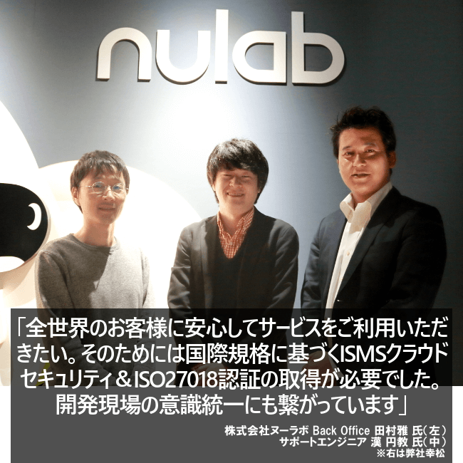 全世界のお客様に安心してサービスをご利用いただきたい。そのためには国際規格に基づくISMSクラウドセキュリティ&ISO27018認証の取得が必要でした。開発現場の意識統一にも繋がっています