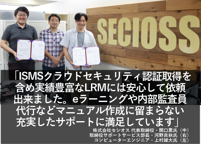 ISMSクラウドセキュリティ認証取得を含め実績豊富なLRMには安心して依頼できました。eラーニングや内部監査員代行などマニュアル作成に留まらない充実したサポートに満足しています。