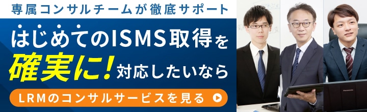 専属コンサルチームが徹底サポート
はじめてのISMS取得を確実に対応したいなら LRMのコンサルサービスを見る