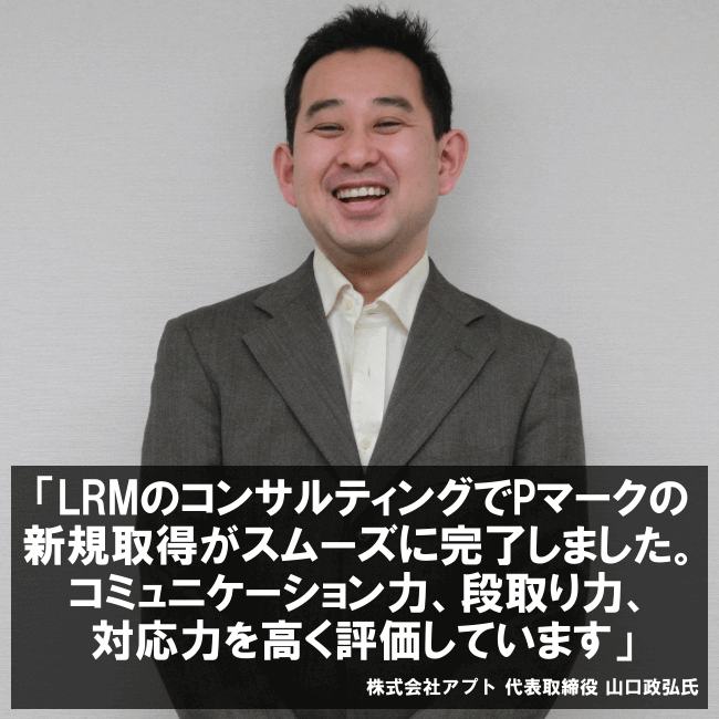 LRMのコンサルティングでPマークの新規取得がスムーズに完了しました。コミュニケーション力、段取り力、対応力を高く評価しています。