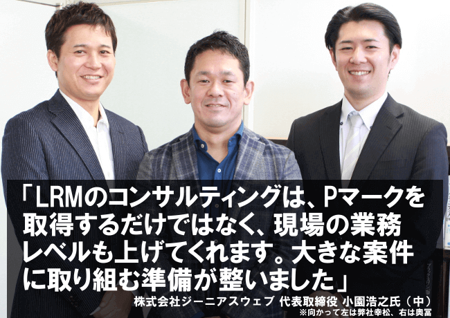 LRMのコンサルティングは、Pマークを取得するだけではなく、現場の業務レベルも上げてくれます。大きな案件に取り組む準備が整いました