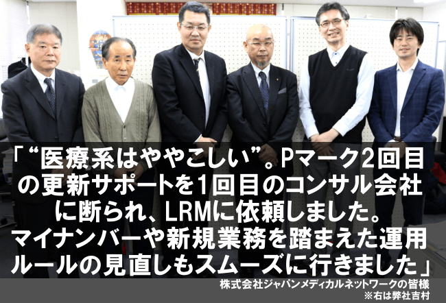 “医療系はややこしい”。Pマーク2回目の更新サポートを1回目のコンサル会社に断られ、LRMに依頼しました。マイナンバーや新規業務を踏まえた運用ルールの見直しもスムーズに行きました