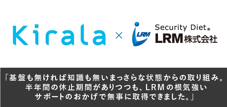 基盤も無ければ知識も無いまっさらな状態からの取り組み。半年間の休止期間がありつつも、LRMの根気強いサポートのおかげで無事に認証取得できました