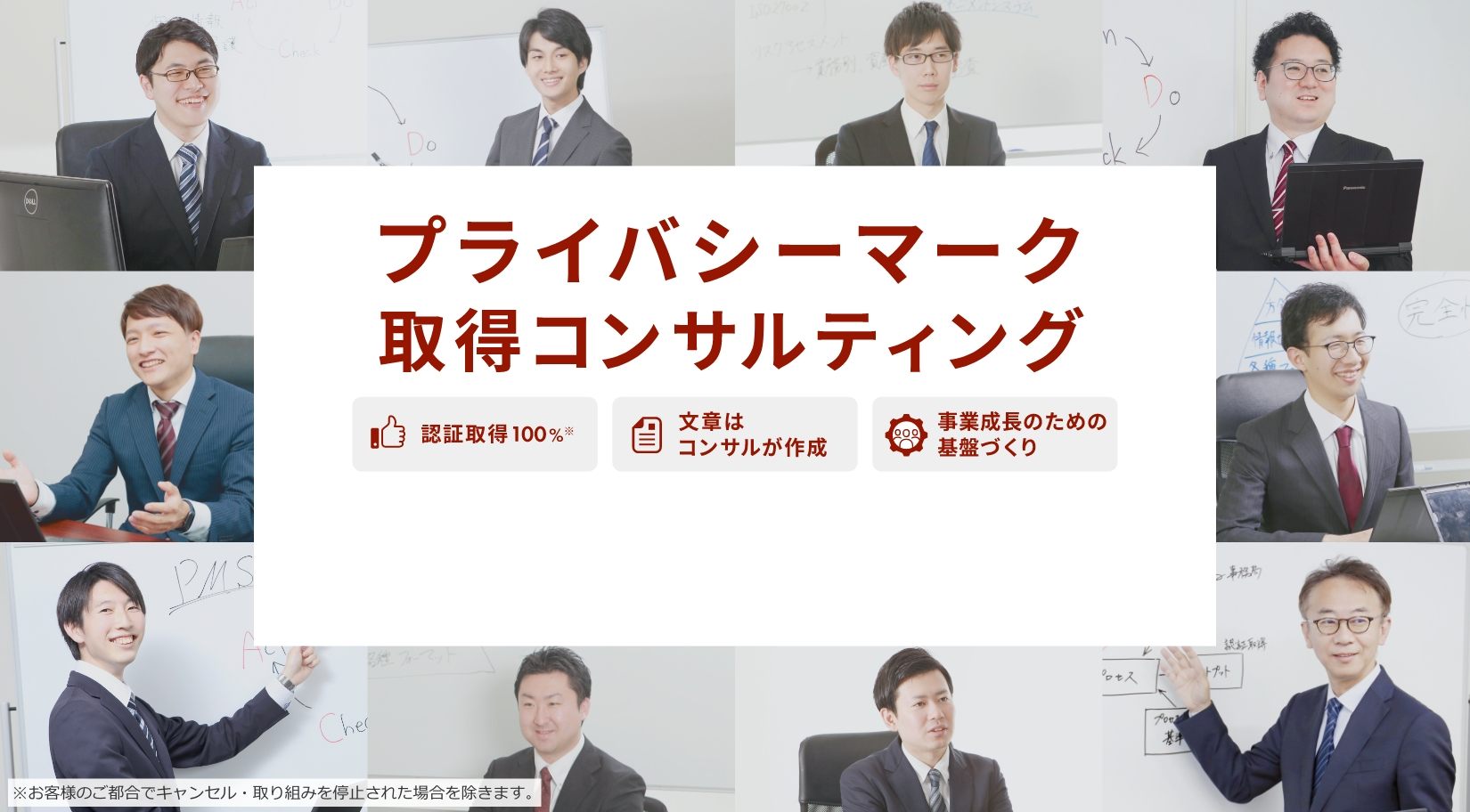 プライバシーマーク取得コンサルティング 認証取得100%※※お客様のご都合でキャンセル・取り組みを停止された場合を除きます。,文書はコンサルが作成,事業成長のための基盤づくり