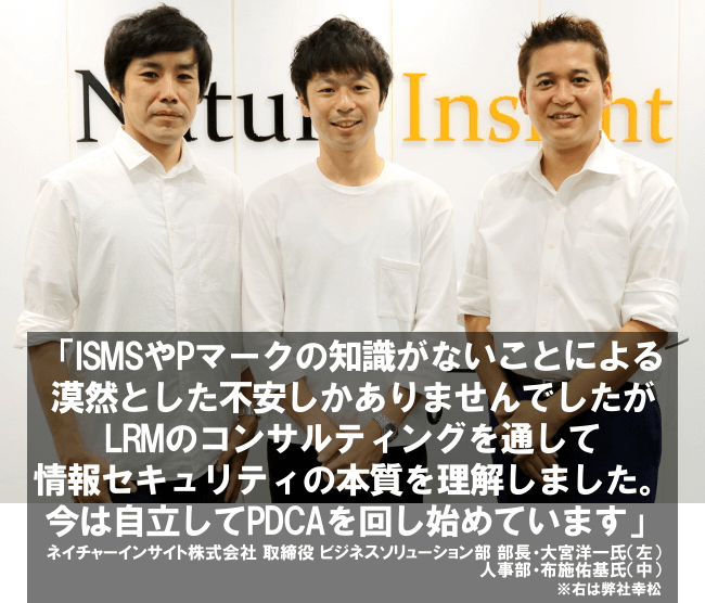 ISMSやPマークの知識がないことによる漠然とした不安しかありませんでしたがLRMのコンサルティングを通して情報セキュリティの本質を理解しました。今は自立してPDCAを回し始めています。