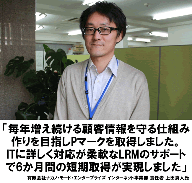 毎年増え続ける顧客情報を守る仕組みづくりを目指し、Pマークを取得しました。ITに詳しく対応が柔軟なLRMのサポートで6ヶ月間の短期取得が実現しました。