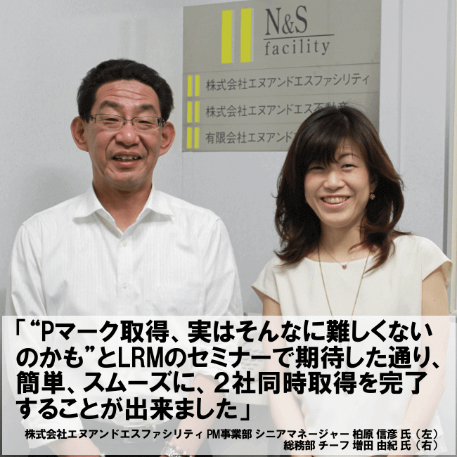 “Pマーク取得、実はそんなに難しくないのかも”とLRMのセミナーで期待した通り、簡単、スムーズに、２社同時取得を完了することが出来ました