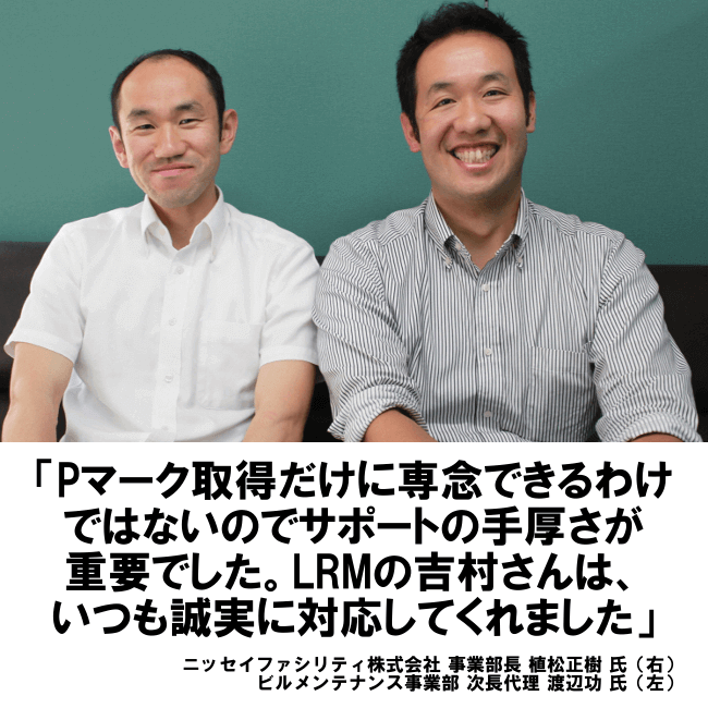 Pマーク取得だけに専念できるわけではないのでサポートの手厚さが重要でした。LRMの吉村さんは、いつも誠実に対応してくれました