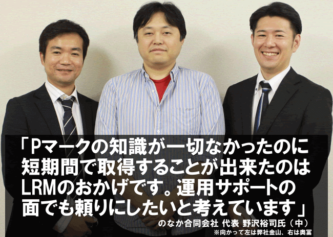 Pマークの知識が一切なかったのに短期間で取得することが出来たのはLRMのおかげです。運用サポートの面でも頼りにしたいと考えています