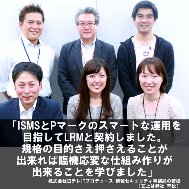 ISMSとPマークのスマートな運用を目指してLRMと契約しました。規格の目的さえ押さえることが出来れば臨機応変な仕組み作りが出来ることを学びました