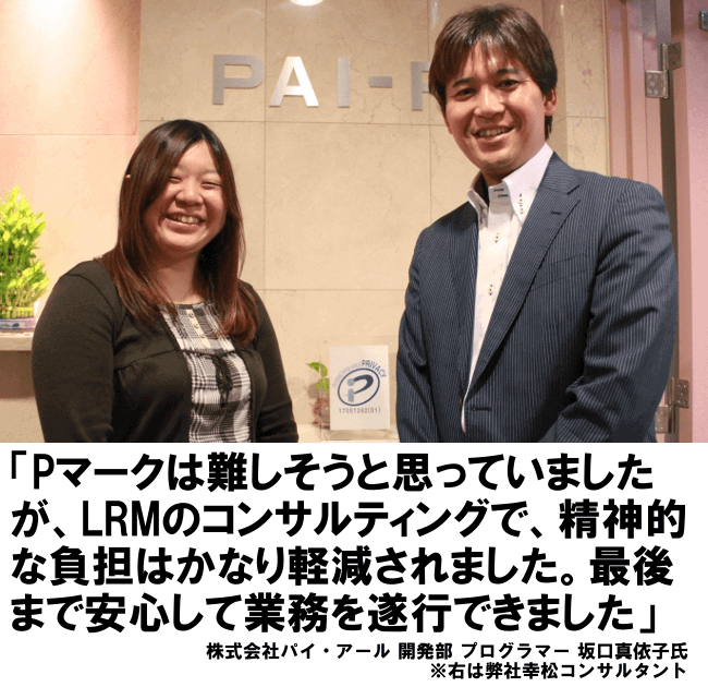 Pマークは難しそうと思っていましたが、LRMのコンサルティングで、精神的な負担はかなり軽減されました。最後まで安心して業務を遂行できました