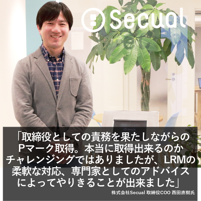 “取締役としての責任を果たしながらのPマーク取得。本当に取得できるのかチャレンジングではありましたが、LRMの柔軟な対応、専門家としてのアドバイスによってやりきることが出来ました