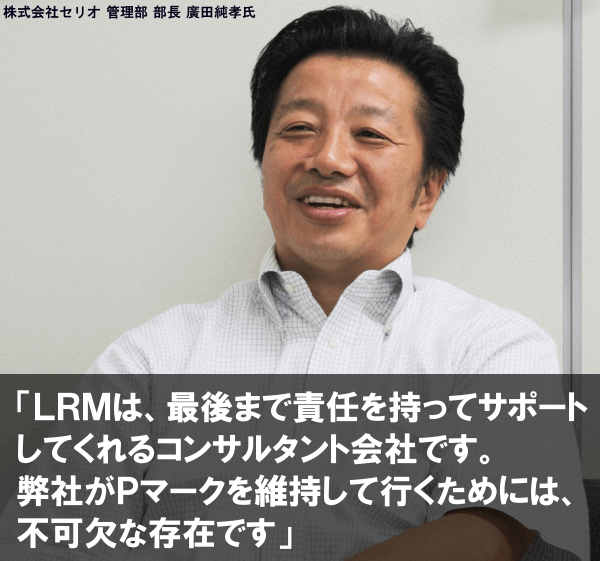 LRMは、最後まで責任を持ってサポートしてくれるコンサルタント会社です。弊社がPマークを維持して行くためには、不可欠な存在です。